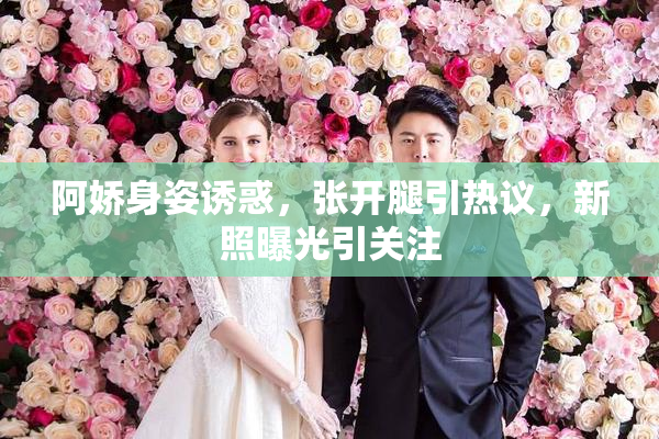 阿娇身姿诱惑，张开腿引热议，新照曝光引关注