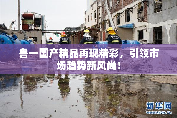 鲁一国产精品再现精彩，引领市场趋势新风尚！
