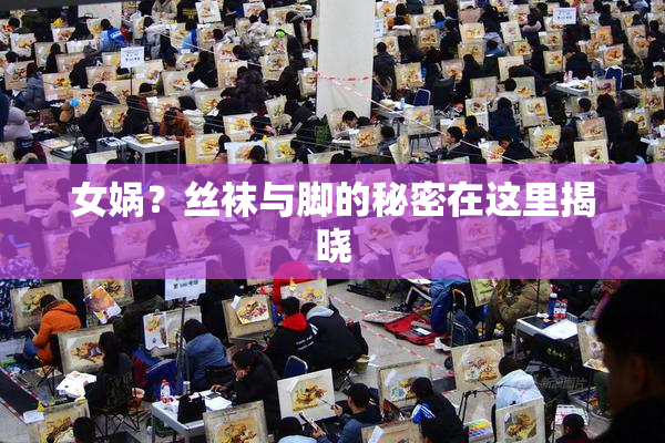 女娲？丝袜与脚的秘密在这里揭晓
