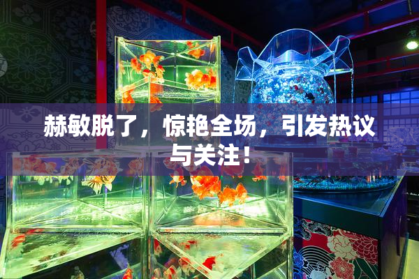 赫敏脱了，惊艳全场，引发热议与关注！