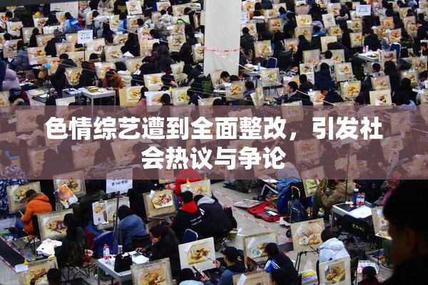 色情综艺遭到全面整改，引发社会热议与争论
