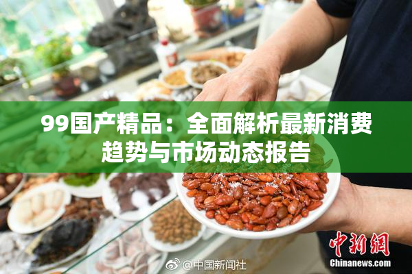 99国产精品：全面解析最新消费趋势与市场动态报告