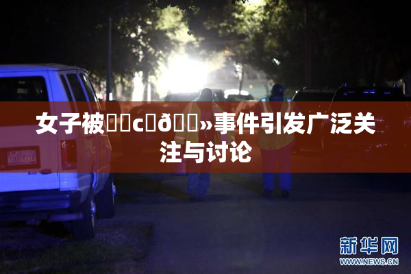 女子被❌‌c‌🐻事件引发广泛关注与讨论