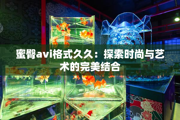蜜臀avi格式久久：探索时尚与艺术的完美结合