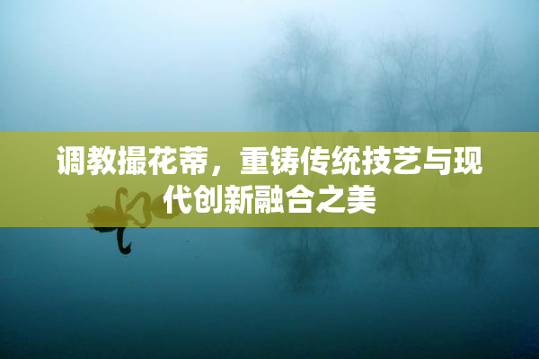 调教撮花蒂，重铸传统技艺与现代创新融合之美