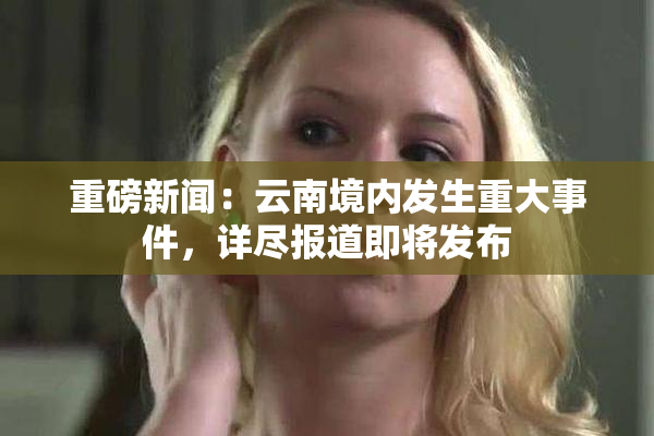 重磅新闻：云南境内发生重大事件，详尽报道即将发布