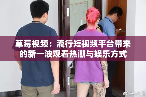 草莓视频：流行短视频平台带来的新一波观看热潮与娱乐方式