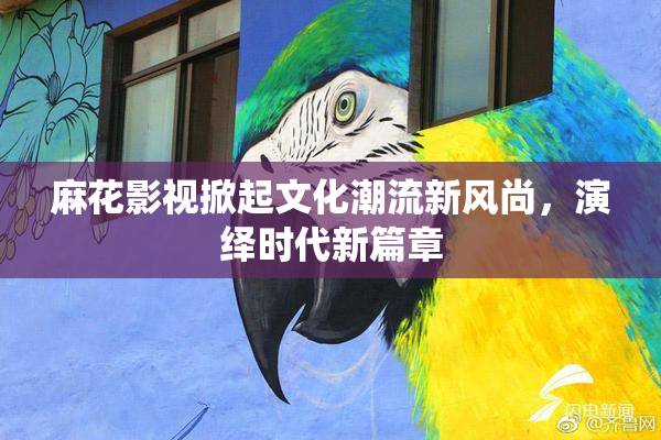 麻花影视掀起文化潮流新风尚，演绎时代新篇章