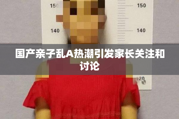 国产亲子乱A热潮引发家长关注和讨论