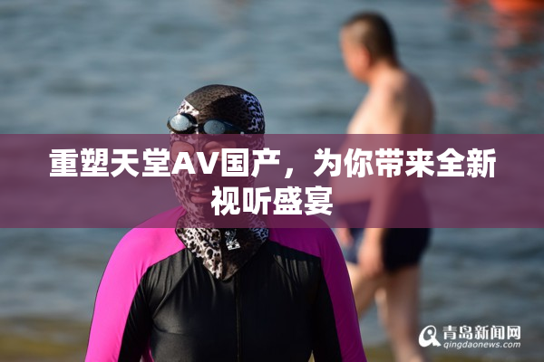 重塑天堂AV国产，为你带来全新视听盛宴