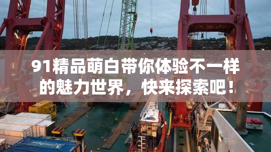 91精品萌白带你体验不一样的魅力世界，快来探索吧！