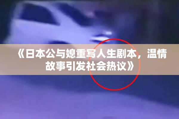 《日本公与媳重写人生剧本，温情故事引发社会热议》
