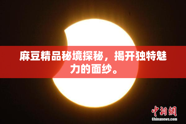 麻豆精品秘境探秘，揭开独特魅力的面纱。