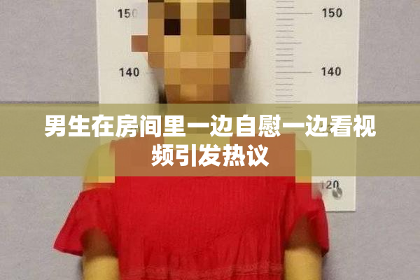 男生在房间里一边自慰一边看视频引发热议