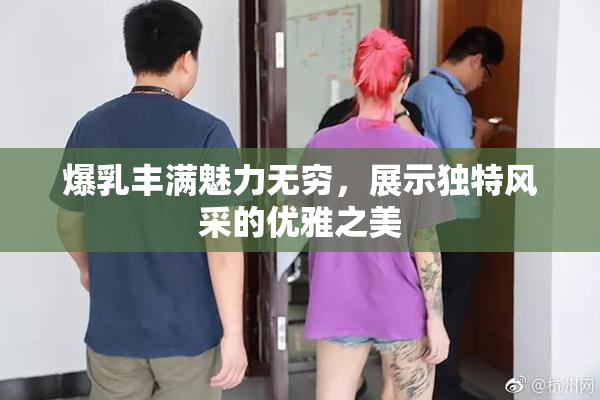 爆乳丰满魅力无穷，展示独特风采的优雅之美