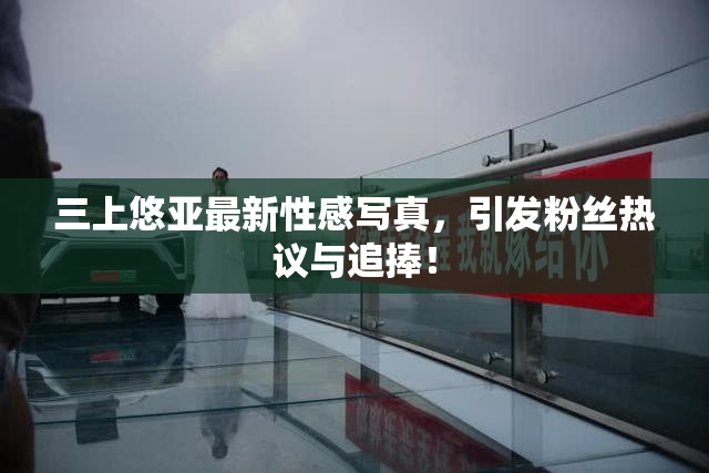 三上悠亚最新性感写真，引发粉丝热议与追捧！