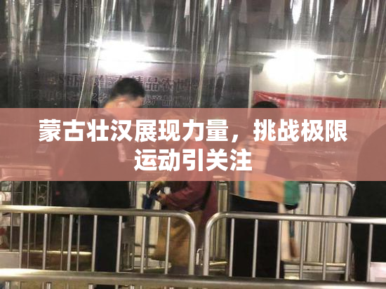 蒙古壮汉展现力量，挑战极限运动引关注