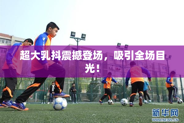 超大乳抖震撼登场，吸引全场目光！