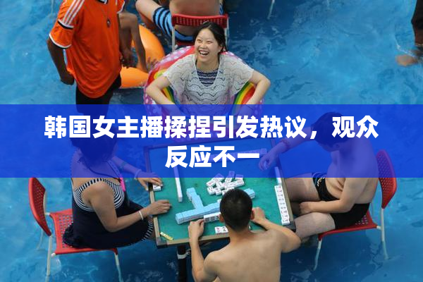 韩国女主播揉捏引发热议，观众反应不一