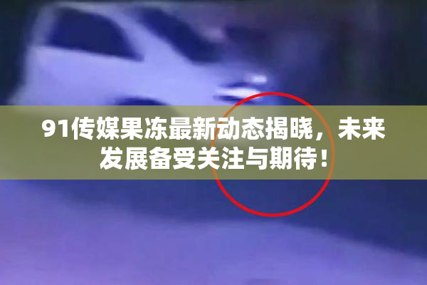 91传媒果冻最新动态揭晓，未来发展备受关注与期待！
