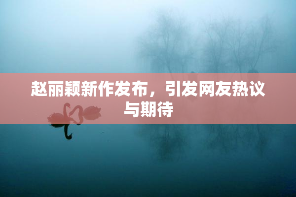 赵丽颖新作发布，引发网友热议与期待