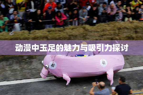 动漫中玉足的魅力与吸引力探讨