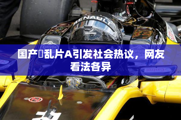 国产婬乱片A引发社会热议，网友看法各异