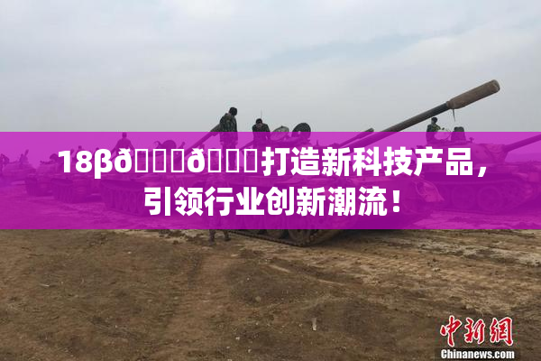18β🍆🍑打造新科技产品，引领行业创新潮流！