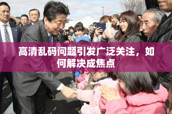 高清乱码问题引发广泛关注，如何解决成焦点
