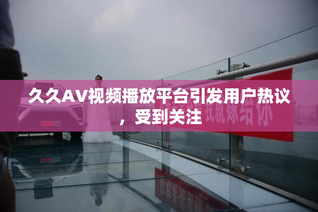 久久AV视频播放平台引发用户热议，受到关注