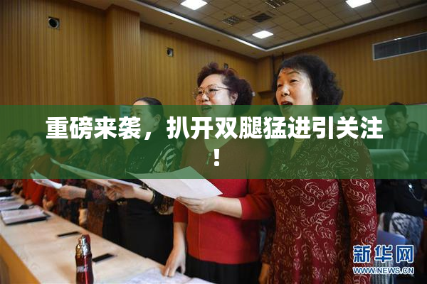 重磅来袭，扒开双腿猛进引关注！