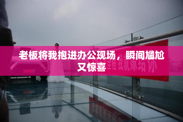 老板将我抱进办公现场，瞬间尴尬又惊喜