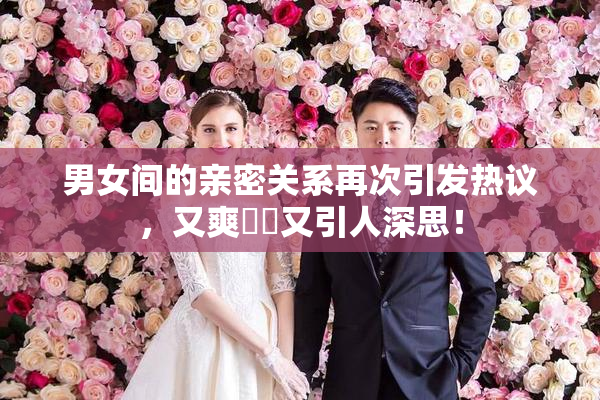 男女间的亲密关系再次引发热议，又爽❌‌又引人深思！