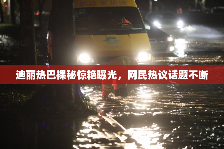 迪丽热巴裸秘惊艳曝光，网民热议话题不断