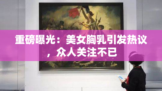 重磅曝光：美女胸乳引发热议，众人关注不已