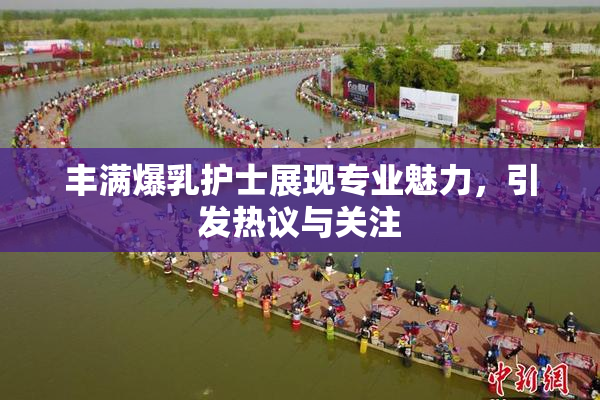 丰满爆乳护士展现专业魅力，引发热议与关注