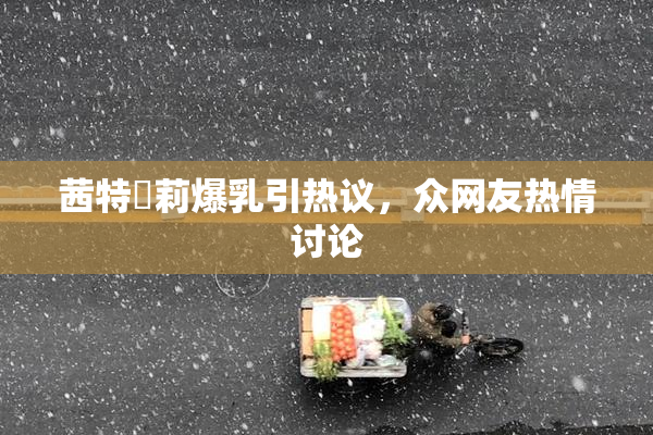 茜特菈莉爆乳引热议，众网友热情讨论