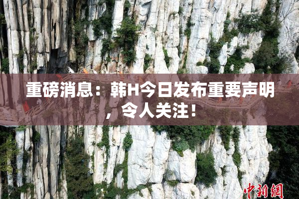 重磅消息：韩H今日发布重要声明，令人关注！