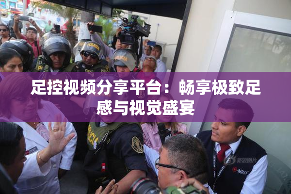 足控视频分享平台：畅享极致足感与视觉盛宴