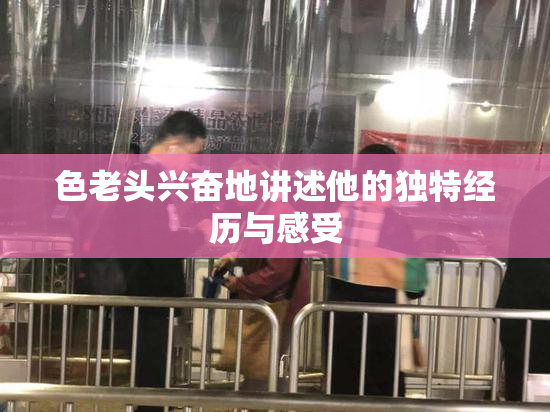 色老头兴奋地讲述他的独特经历与感受