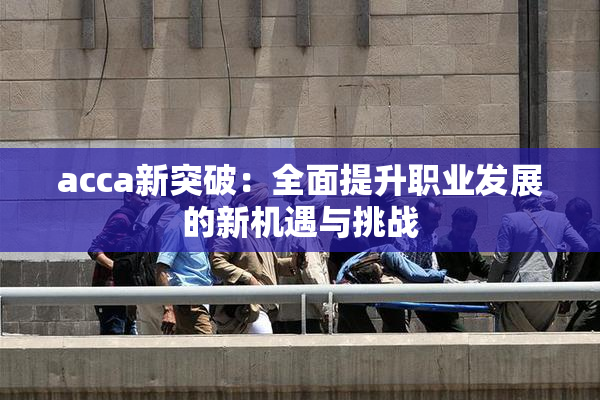 acca新突破：全面提升职业发展的新机遇与挑战