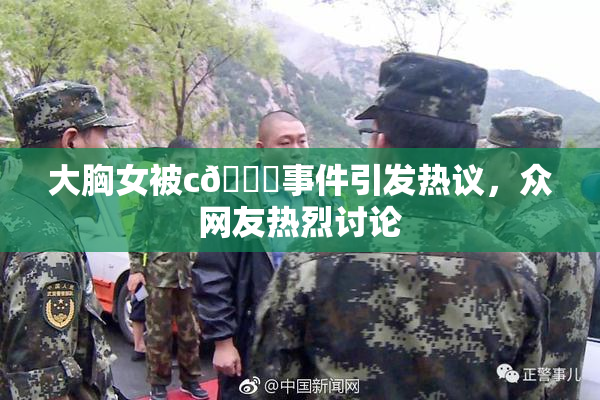 大胸女被c🔞事件引发热议，众网友热烈讨论