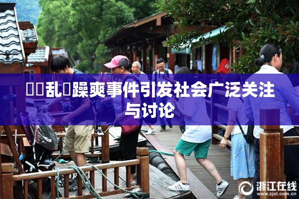 妺妺乱婬躁爽事件引发社会广泛关注与讨论