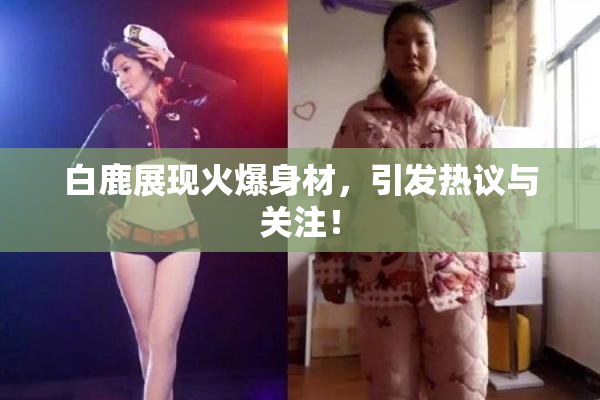白鹿展现火爆身材，引发热议与关注！