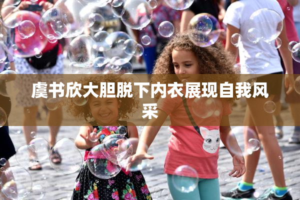 虞书欣大胆脱下内衣展现自我风采
