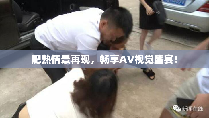 肥熟情景再现，畅享AV视觉盛宴！