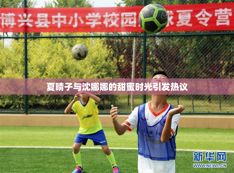 夏晴子与沈娜娜的甜蜜时光引发热议
