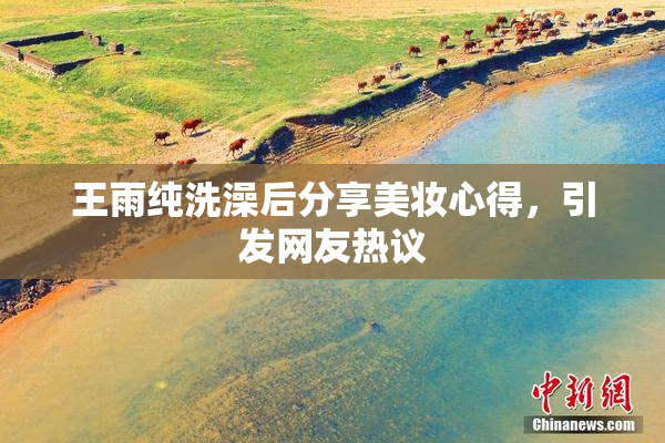 王雨纯洗澡后分享美妆心得，引发网友热议