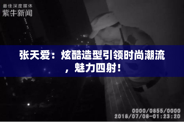 张天爱：炫酷造型引领时尚潮流，魅力四射！