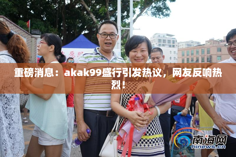 重磅消息：akak99盛行引发热议，网友反响热烈！